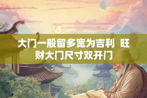 大门一般留多宽为吉利  旺财大门尺寸双开门