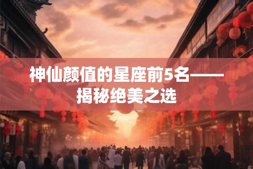 神仙颜值的星座前5名——揭秘绝美之选