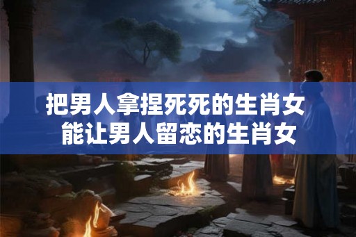 把男人拿捏死死的生肖女 能让男人留恋的生肖女