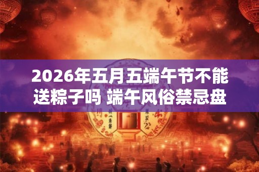 2026年五月五端午节不能送粽子吗 端午风俗禁忌盘点 2026年五月五端午节不能送粽子吗 端午风俗禁忌盘点