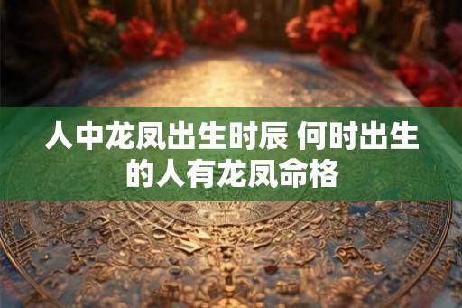 人中龙凤出生时辰 何时出生的人有龙凤命格