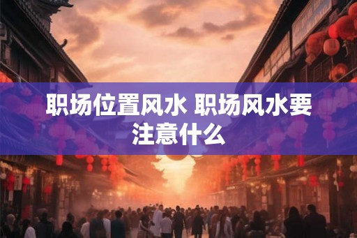 职场位置风水 职场风水要注意什么 职场位置风水 职场风水要注意什么