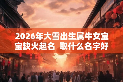 2026年大雪出生属牛女宝宝缺火起名  取什么名字好听悦耳