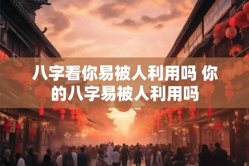八字看你易被人利用吗 你的八字易被人利用吗