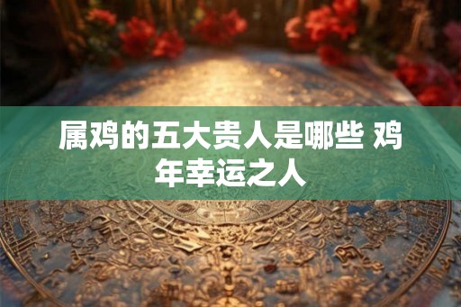 属鸡的五大贵人是哪些 鸡年幸运之人