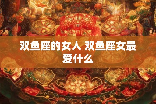 双鱼座的女人 双鱼座女最爱什么 双鱼座的女人 双鱼座女最爱什么
