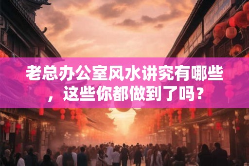 老总办公室风水讲究有哪些,这些你都做到了吗? 老总办公室风水讲究有哪些,这些你都做到了吗?