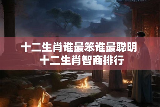 十二生肖谁最笨谁最聪明  十二生肖智商排行