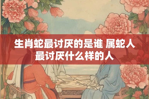 生肖蛇最讨厌的是谁 属蛇人最讨厌什么样的人 生肖蛇最讨厌的是谁 属蛇人最讨厌什么样的人