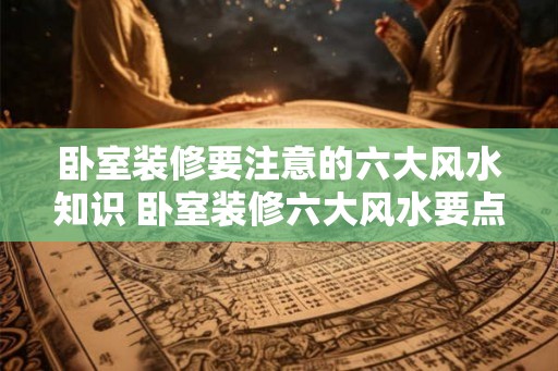 卧室装修要注意的六大风水知识 卧室装修六大风水要点 卧室装修要注意的六大风水知识 卧室装修六大风水要点