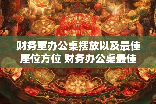 财务室办公桌摆放以及最佳座位方位 财务办公桌最佳摆放与座位方位