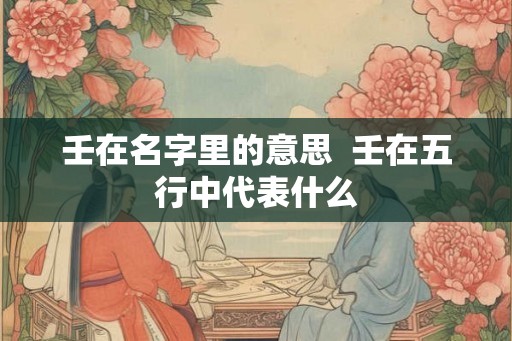 壬在名字里的意思  壬在五行中代表什么