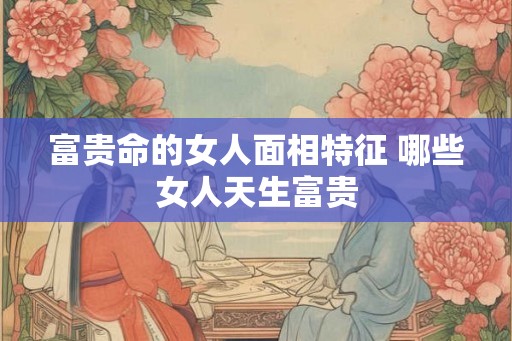 富贵命的女人面相特征 哪些女人天生富贵
