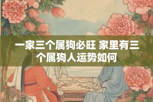 一家三个属狗必旺 家里有三个属狗人运势如何