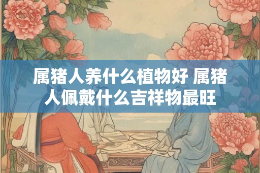 属猪人养什么植物好 属猪人佩戴什么吉祥物最旺