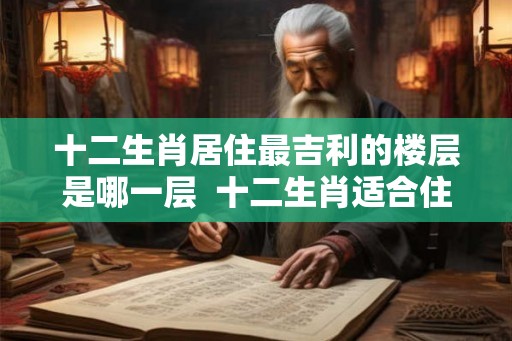 十二生肖居住最吉利的楼层是哪一层  十二生肖适合住吉利楼层