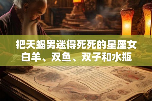 把天蝎男迷得死死的星座女白羊、双鱼、双子和水瓶