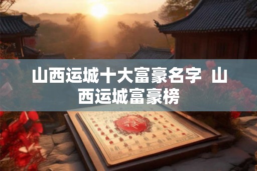 山西运城十大富豪名字  山西运城富豪榜