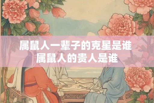 属鼠人一辈子的克星是谁 属鼠人的贵人是谁