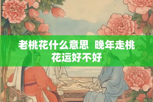 老桃花什么意思  晚年走桃花运好不好