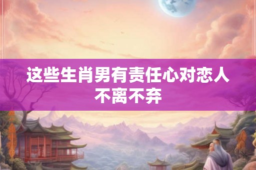 这些生肖男有责任心对恋人不离不弃
