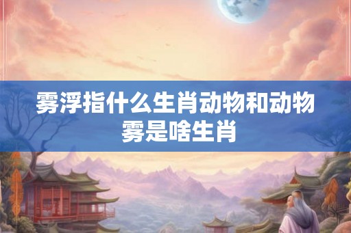 雾浮指什么生肖动物和动物 雾是啥生肖 雾浮指什么生肖动物和动物 雾是啥生肖