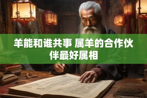 羊能和谁共事 属羊的合作伙伴最好属相 羊能和谁共事 属羊的合作伙伴最好属相