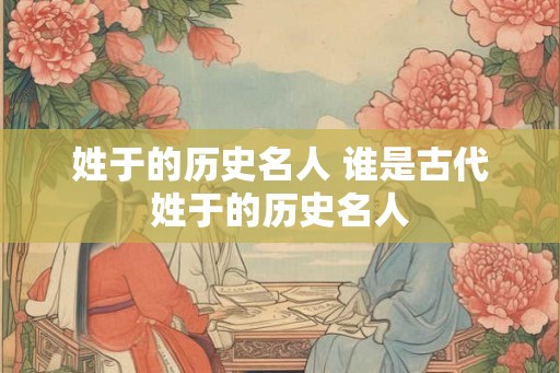 姓于的历史名人 谁是古代姓于的历史名人