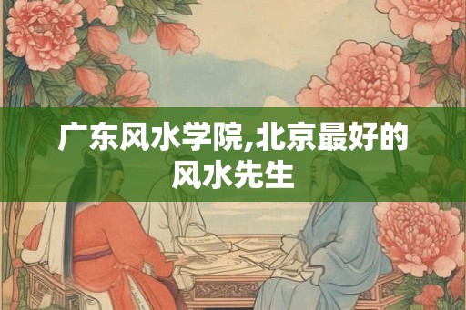 广东风水学院,北京最好的风水先生 广东风水学院,北京最好的风水先生