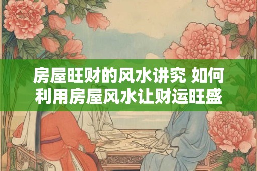 房屋旺财的风水讲究 如何利用房屋风水让财运旺盛