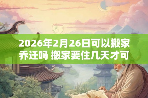 2026年2月26日可以搬家乔迁吗 搬家要住几天才可离开