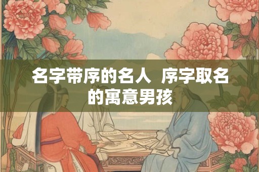 名字带序的名人  序字取名的寓意男孩