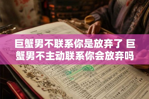 巨蟹男不联系你是放弃了 巨蟹男不主动联系你会放弃吗