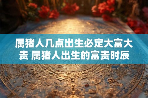 属猪人几点出生必定大富大贵 属猪人出生的富贵时辰