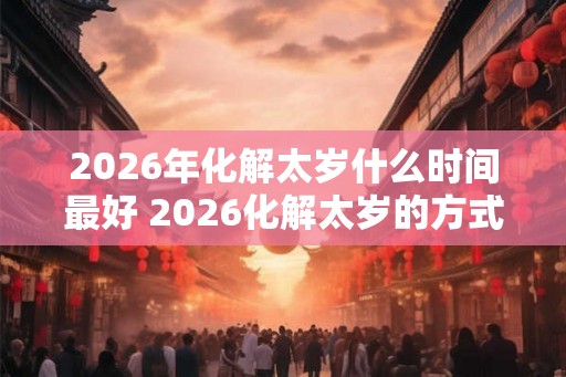 2026年化解太岁什么时间最好 2026化解太岁的方式