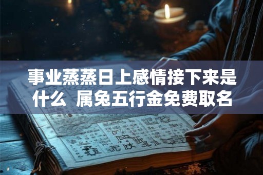 事业蒸蒸日上感情接下来是什么  属兔五行金免费取名字
