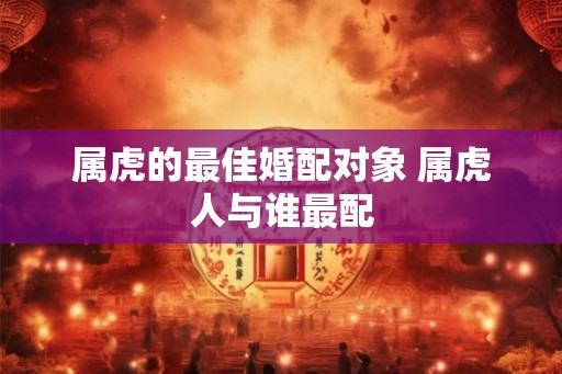 属虎的最佳婚配对象 属虎人与谁最配