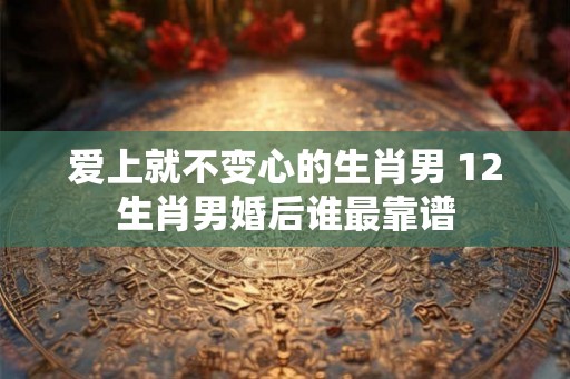 爱上就不变心的生肖男 12生肖男婚后谁最靠谱