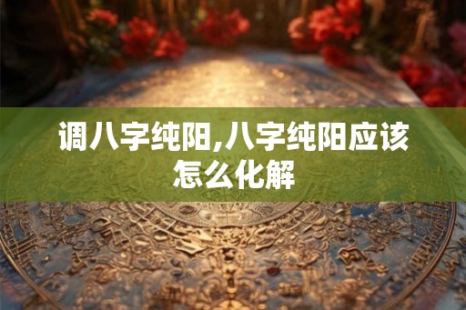调八字纯阳,八字纯阳应该怎么化解