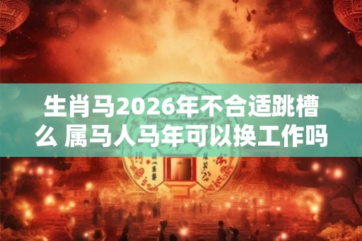 生肖马2026年不合适跳槽么 属马人马年可以换工作吗