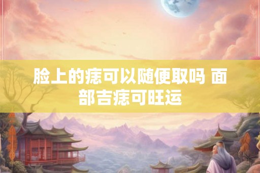 脸上的痣可以随便取吗 面部吉痣可旺运 脸上的痣可以随便取吗 面部吉痣可旺运