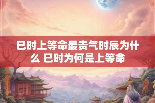 巳时上等命最贵气时辰为什么 巳时为何是上等命