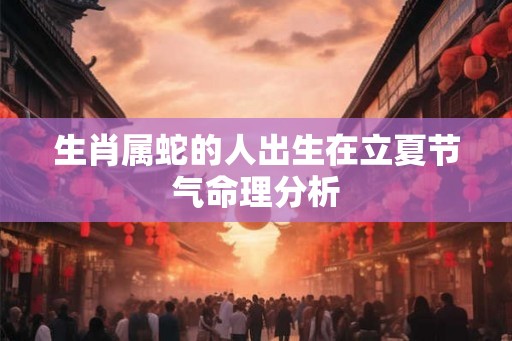 生肖属蛇的人出生在立夏节气命理分析 生肖属蛇的人出生在立夏节气命理分析