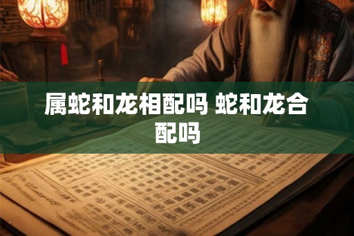 属蛇和龙相配吗 蛇和龙合配吗