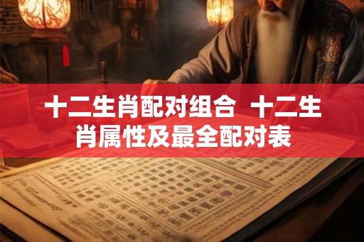 十二生肖配对组合 十二生肖属性及最全配对表 十二生肖配对组合 十二生肖属性及最全配对表