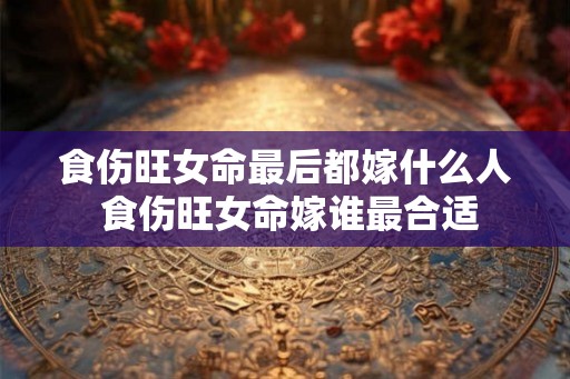 食伤旺女命最后都嫁什么人 食伤旺女命嫁谁最合适