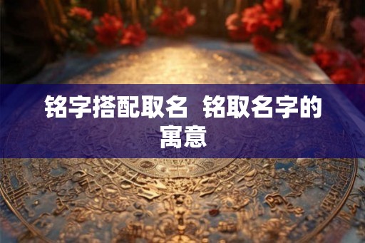 铭字搭配取名 铭取名字的寓意 铭字搭配取名 铭取名字的寓意