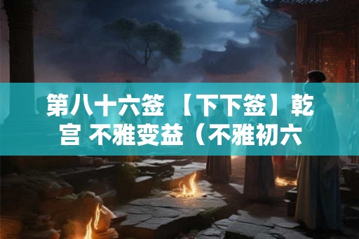 第八十六签 【下下签】乾宫 不雅变益（不雅初六