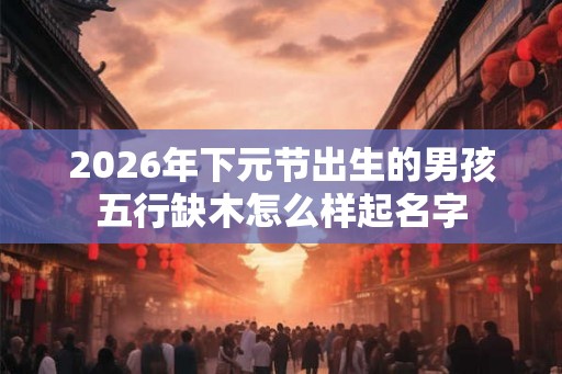 2026年下元节出生的男孩五行缺木怎么样起名字