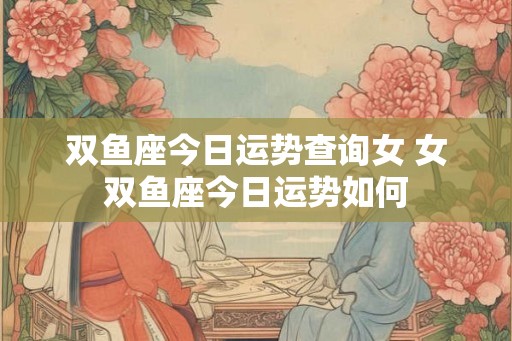 双鱼座今日运势查询女 女双鱼座今日运势如何